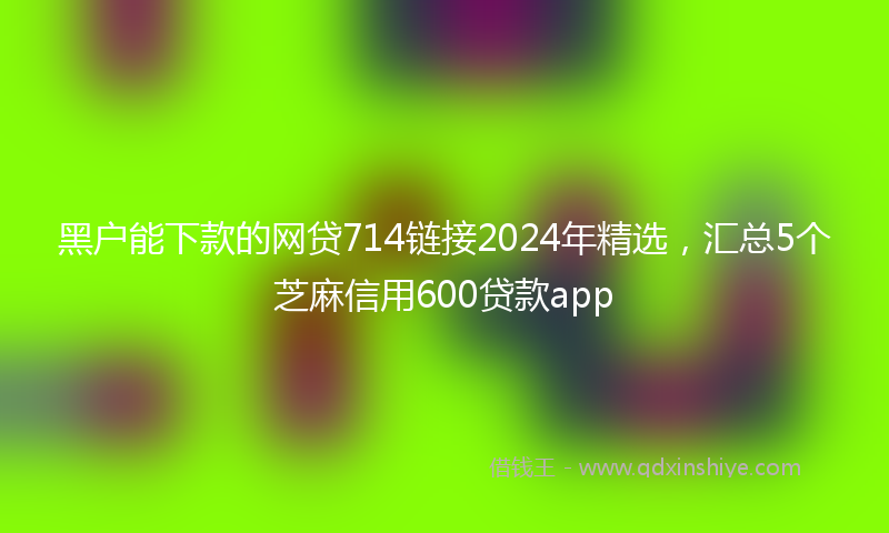 黑户能下款的网贷714链接2024年精选，汇总5个芝麻信用600贷款app