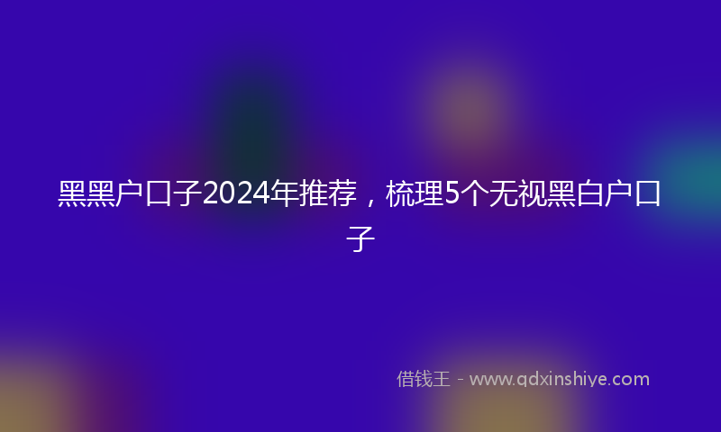 黑黑户口子2024年推荐，梳理5个无视黑白户口子