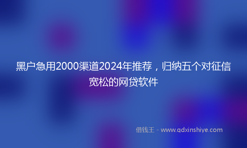 黑户急用2000渠道2024年推荐，归纳五个对征信宽松的网贷软件