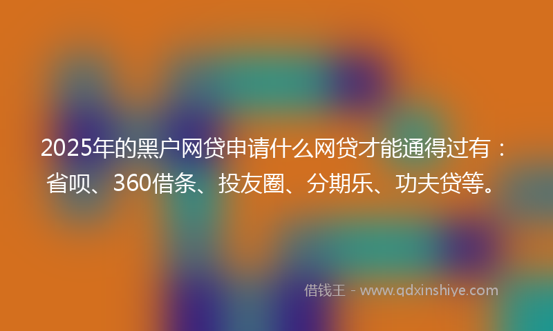 2025年的黑户网贷申请什么网贷才能通得过有：省呗、360借条、投友圈、分期乐、功夫贷等。
