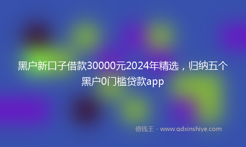 黑户新口子借款30000元2024年精选，归纳五个黑户0门槛贷款app