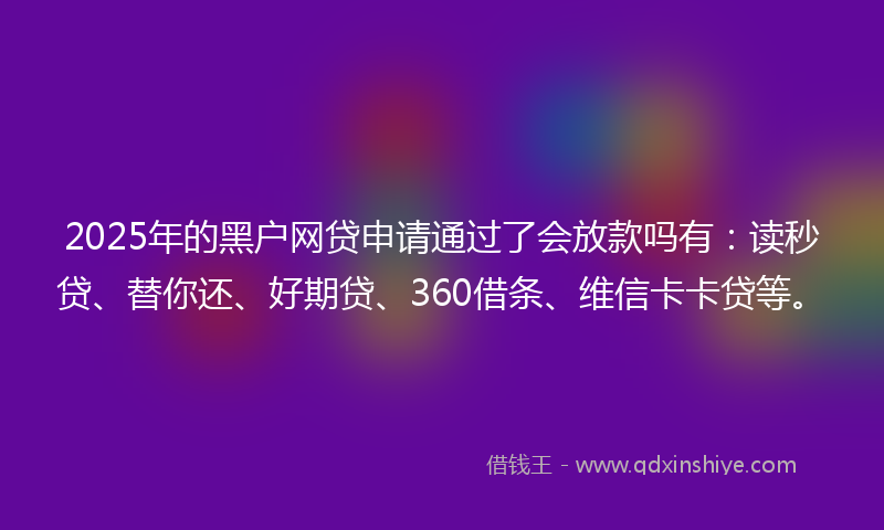 2025年的黑户网贷申请通过了会放款吗有：读秒贷、替你还、好期贷、360借条、维信卡卡贷等。
