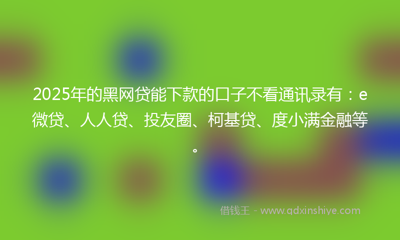 2025年的黑网贷能下款的口子不看通讯录有：e微贷、人人贷、投友圈、柯基贷、度小满金融等。