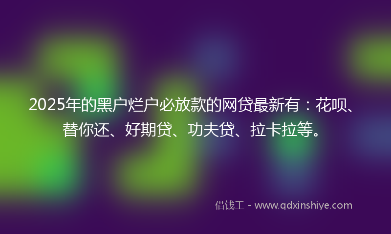 2025年的黑户烂户必放款的网贷最新有：花呗、替你还、好期贷、功夫贷、拉卡拉等。