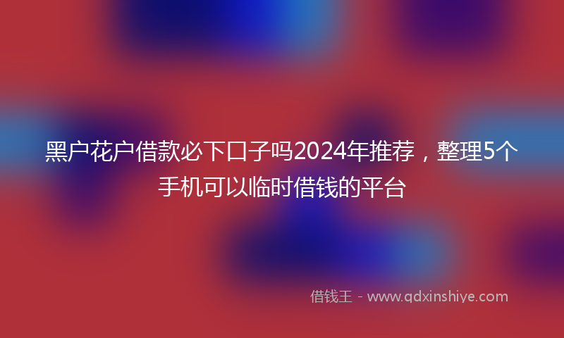 黑户花户借款必下口子吗2024年推荐，整理5个手机可以临时借钱的平台