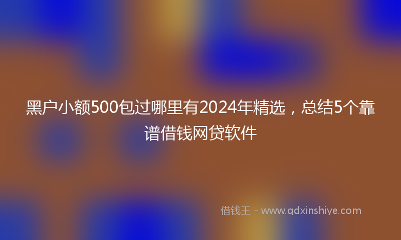 黑户小额500包过哪里有2024年精选，总结5个靠谱借钱网贷软件