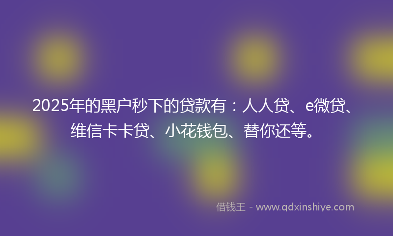 2025年的黑户秒下的贷款有：人人贷、e微贷、维信卡卡贷、小花钱包、替你还等。