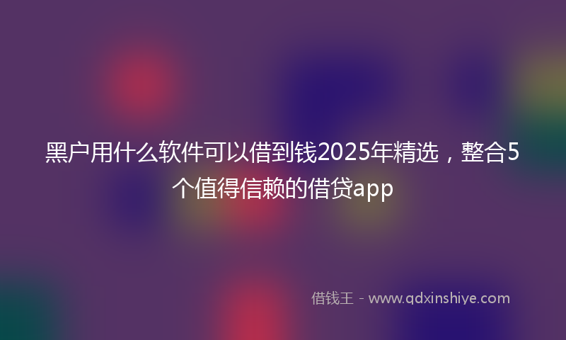 黑户用什么软件可以借到钱2025年精选，整合5个值得信赖的借贷app