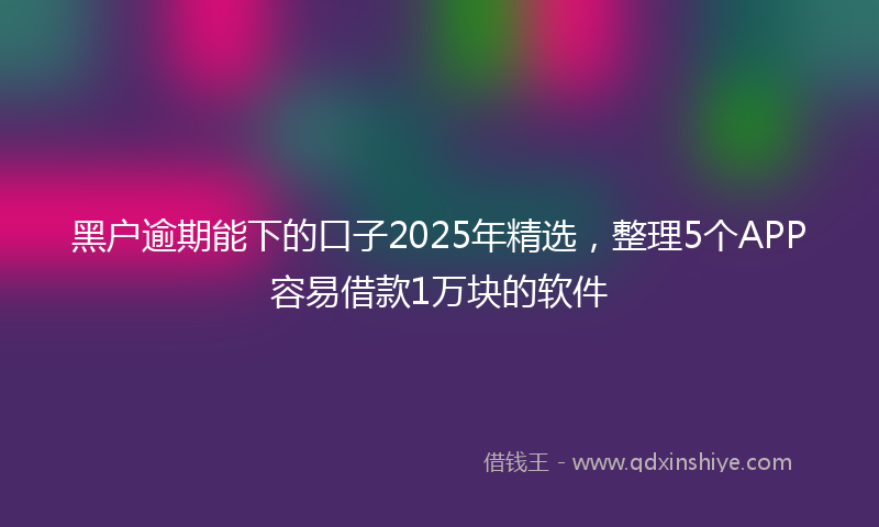 黑户逾期能下的口子2025年精选，整理5个APP容易借款1万块的软件