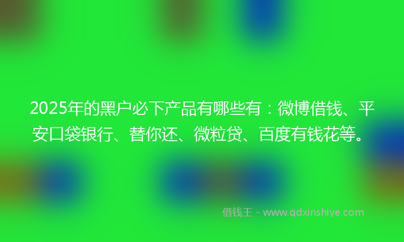 2025年的黑户必下产品有哪些有：微博借钱、平安口袋银行、替你还、微粒贷、百度有钱花等。