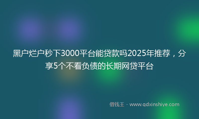 黑户烂户秒下3000平台能贷款吗2025年推荐，分享5个不看负债的长期网贷平台