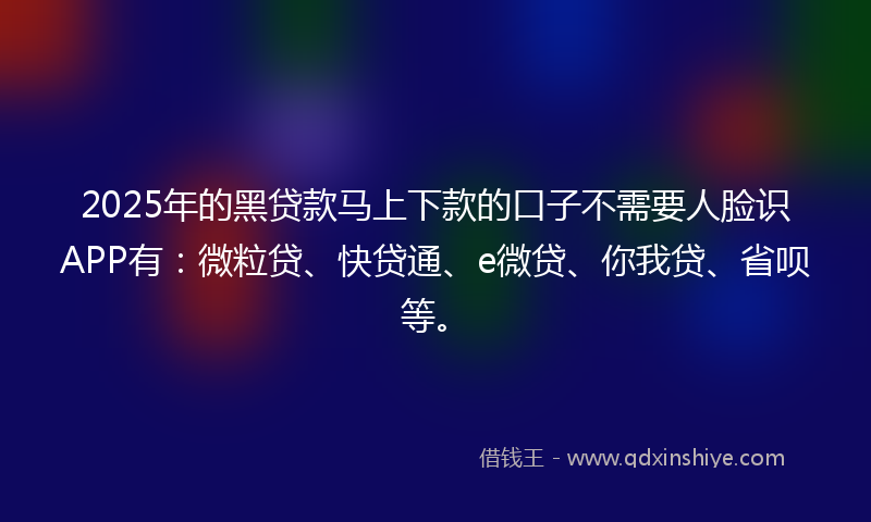 2025年的黑贷款马上下款的口子不需要人脸识APP有：微粒贷、快贷通、e微贷、你我贷、省呗等。
