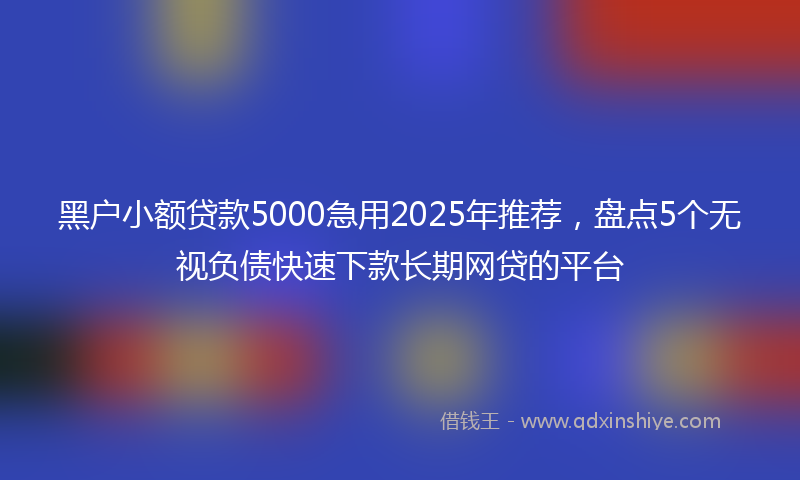 黑户小额贷款5000急用2025年推荐，盘点5个无视负债快速下款长期网贷的平台