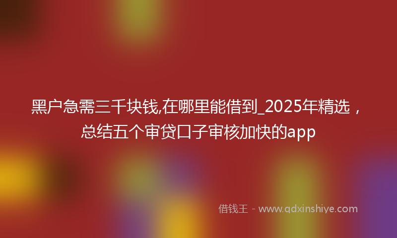 黑户急需三千块钱,在哪里能借到_2025年精选，总结五个审贷口子审核加快的app