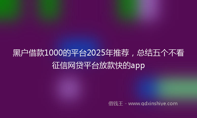 黑户借款1000的平台2025年推荐，总结五个不看征信网贷平台放款快的app