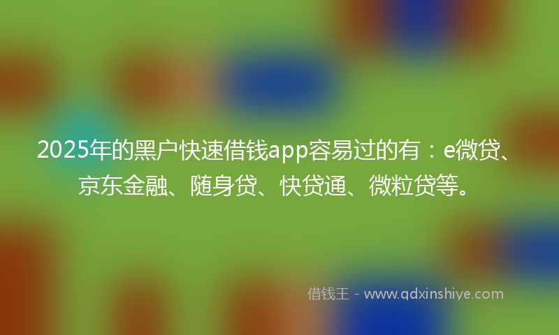 2025年的黑户快速借钱app容易过的有：e微贷、京东金融、随身贷、快贷通、微粒贷等。