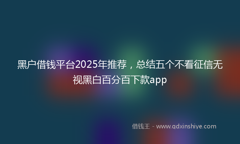 黑户借钱平台2025年推荐，总结五个不看征信无视黑白百分百下款app