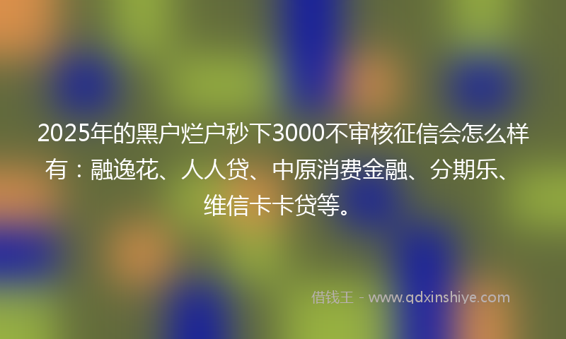2025年的黑户烂户秒下3000不审核征信会怎么样有：融逸花、人人贷、中原消费金融、分期乐、维信卡卡贷等。