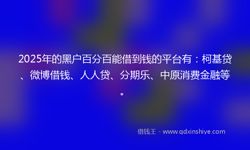 2025年的黑户百分百能借到钱的平台有：柯基贷、微博借钱、人人贷、分期乐、中原消费金融等。