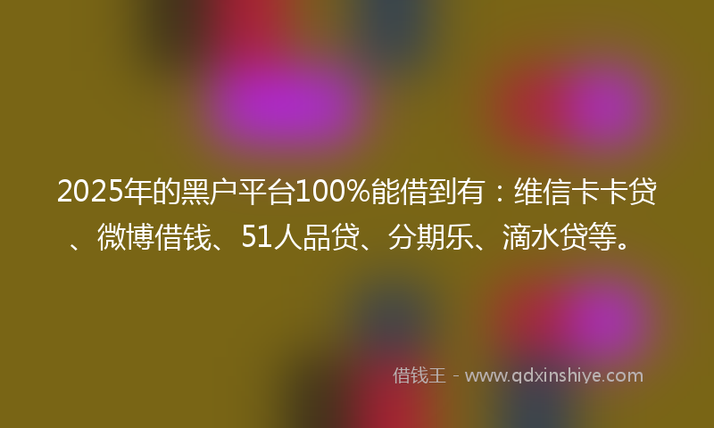 2025年的黑户平台100%能借到有：维信卡卡贷、微博借钱、51人品贷、分期乐、滴水贷等。