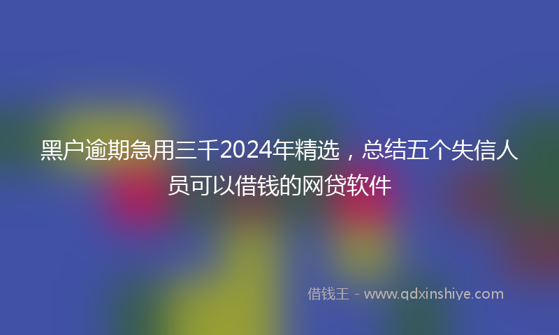 黑户逾期急用三千2024年精选，总结五个失信人员可以借钱的网贷软件