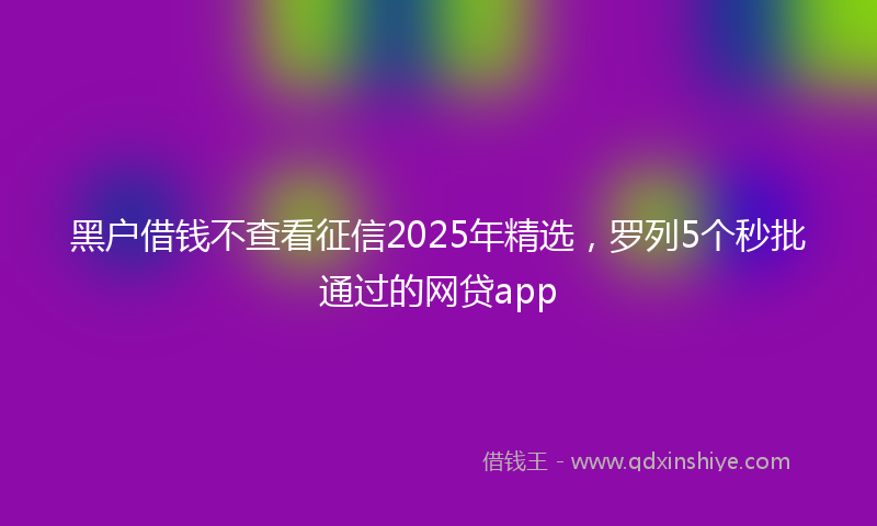 黑户借钱不查看征信2025年精选，罗列5个秒批通过的网贷app