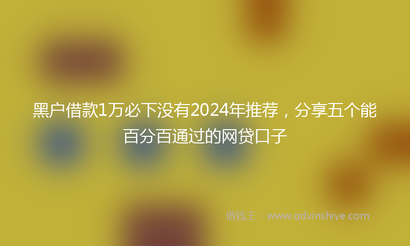 黑户借款1万必下没有2024年推荐，分享五个能百分百通过的网贷口子