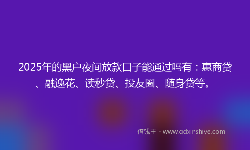 2025年的黑户夜间放款口子能通过吗有：惠商贷、融逸花、读秒贷、投友圈、随身贷等。
