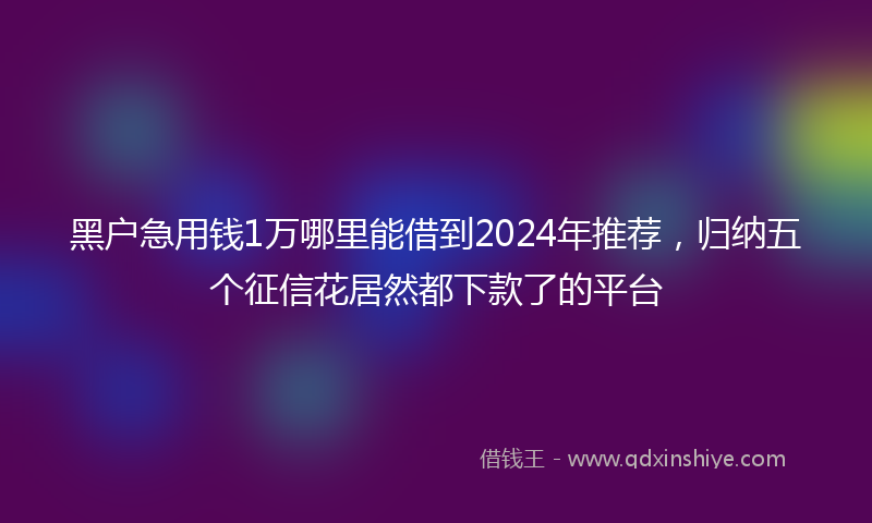 黑户急用钱1万哪里能借到2024年推荐，归纳五个征信花居然都下款了的平台