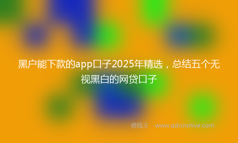 黑户能下款的app口子2025年精选，总结五个无视黑白的网贷口子