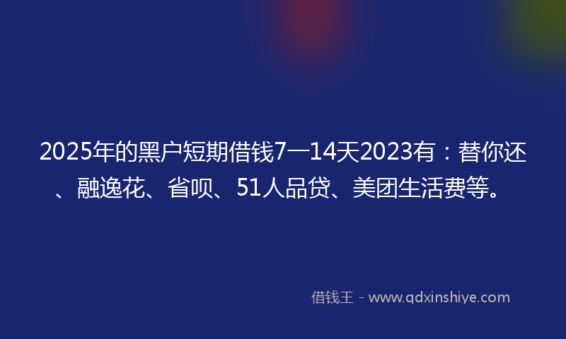 2025年的黑户短期借钱7一14天2023有：替你还、融逸花、省呗、51人品贷、美团生活费等。