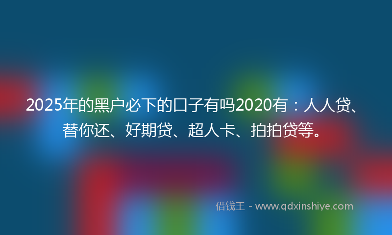 2025年的黑户必下的口子有吗2020有：人人贷、替你还、好期贷、超人卡、拍拍贷等。
