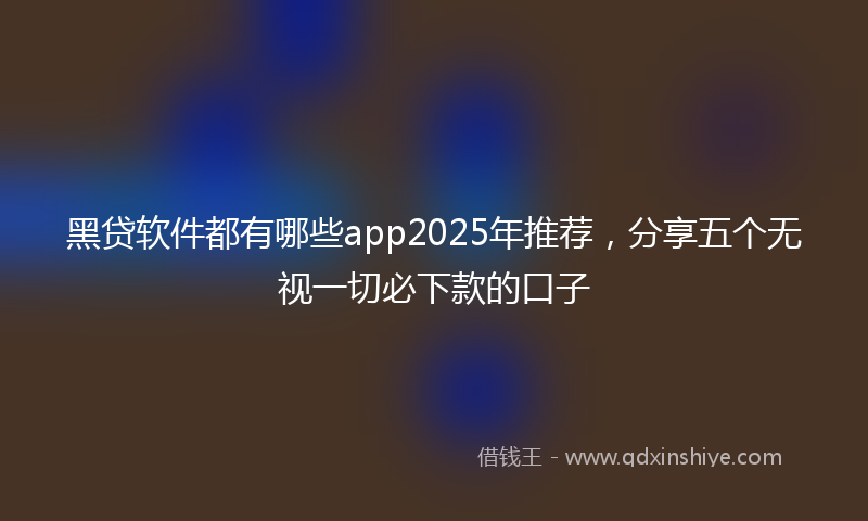 黑贷软件都有哪些app2025年推荐，分享五个无视一切必下款的口子