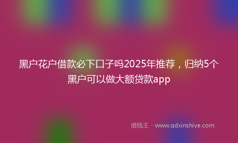 黑户花户借款必下口子吗2025年推荐，归纳5个黑户可以做大额贷款app