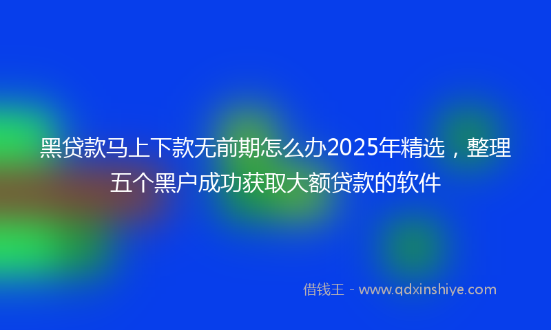 黑贷款马上下款无前期怎么办2025年精选，整理五个黑户成功获取大额贷款的软件