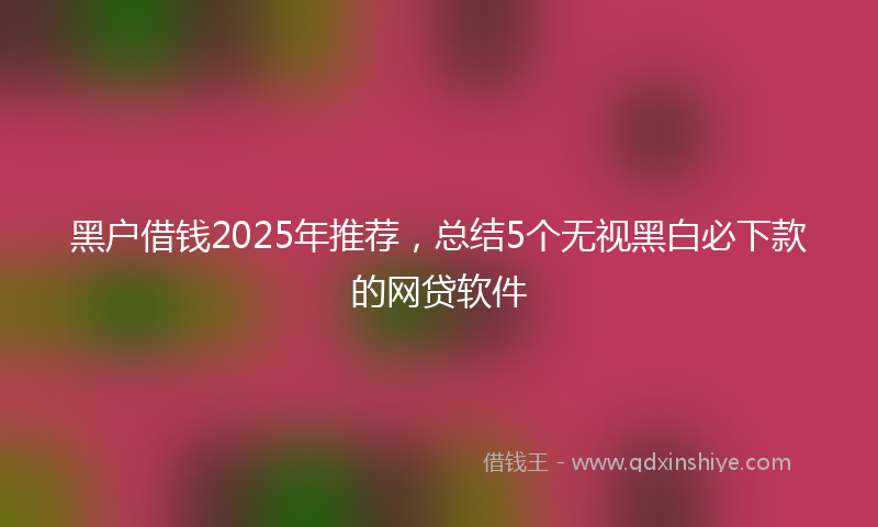 黑户借钱2025年推荐，总结5个无视黑白必下款的网贷软件