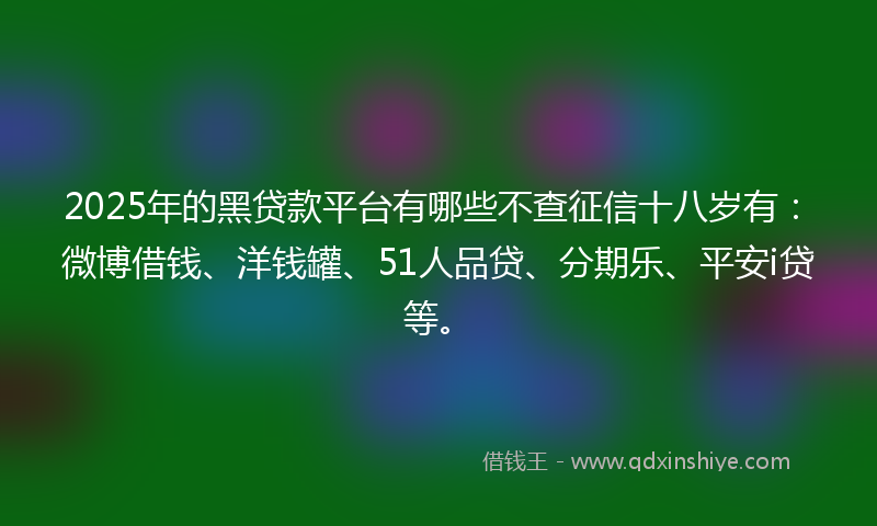 2025年的黑贷款平台有哪些不查征信十八岁有：微博借钱、洋钱罐、51人品贷、分期乐、平安i贷等。