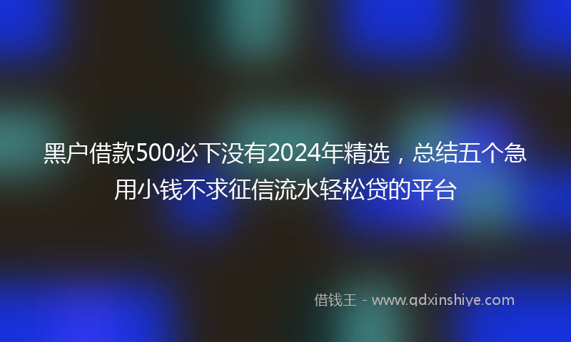 黑户借款500必下没有2024年精选，总结五个急用小钱不求征信流水轻松贷的平台