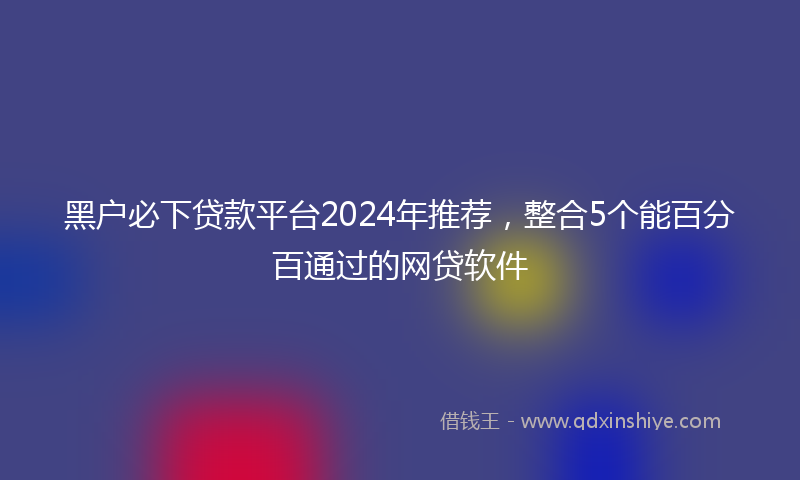 黑户必下贷款平台2024年推荐，整合5个能百分百通过的网贷软件