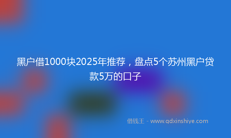 黑户借1000块2025年推荐，盘点5个苏州黑户贷款5万的口子