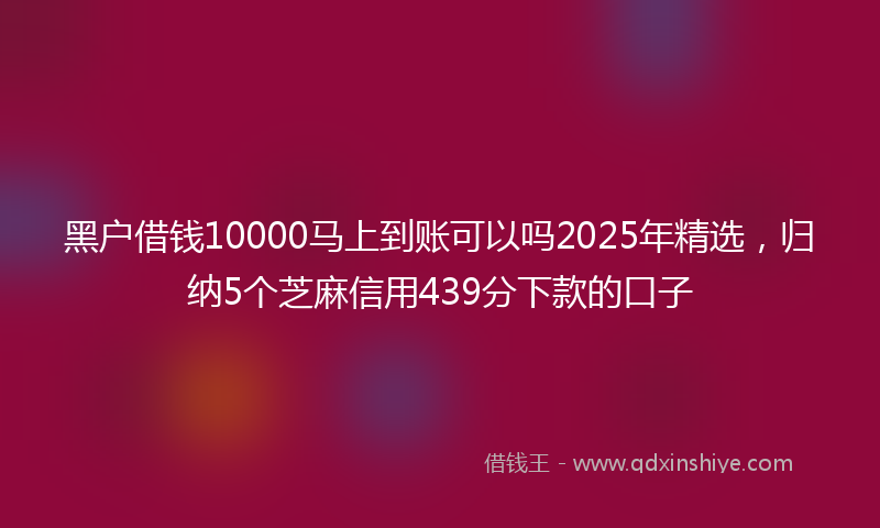 黑户借钱10000马上到账可以吗2025年精选，归纳5个芝麻信用439分下款的口子