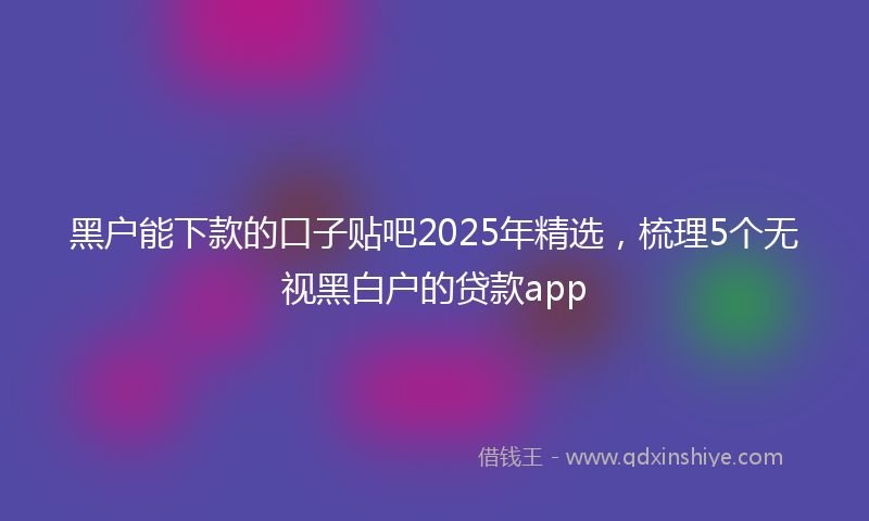 黑户能下款的口子贴吧2025年精选，梳理5个无视黑白户的贷款app