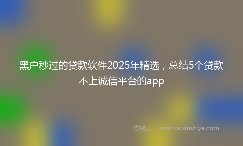 黑户秒过的贷款软件2025年精选，总结5个贷款不上诚信平台的app