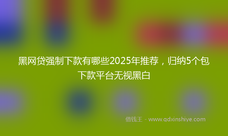 黑网贷强制下款有哪些2025年推荐，归纳5个包下款平台无视黑白