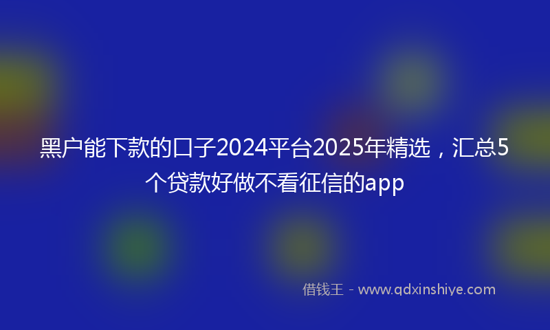 黑户能下款的口子2024平台2025年精选，汇总5个贷款好做不看征信的app