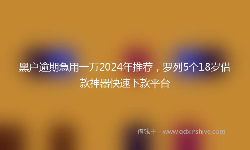 黑户逾期急用一万2024年推荐，罗列5个18岁借款神器快速下款平台