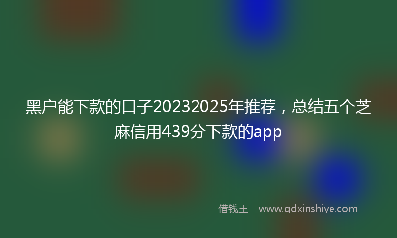 黑户能下款的口子20232025年推荐，总结五个芝麻信用439分下款的app
