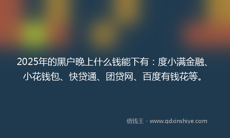 2025年的黑户晚上什么钱能下有：度小满金融、小花钱包、快贷通、团贷网、百度有钱花等。