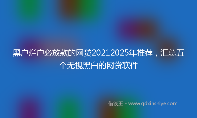 黑户烂户必放款的网贷20212025年推荐，汇总五个无视黑白的网贷软件