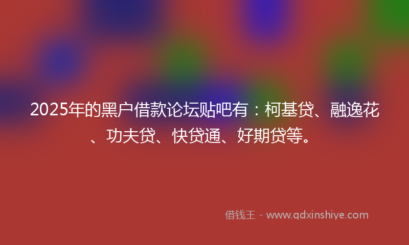 2025年的黑户借款论坛贴吧有：柯基贷、融逸花、功夫贷、快贷通、好期贷等。